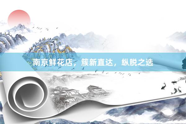 南京鲜花店，簇新直达，纵脱之选